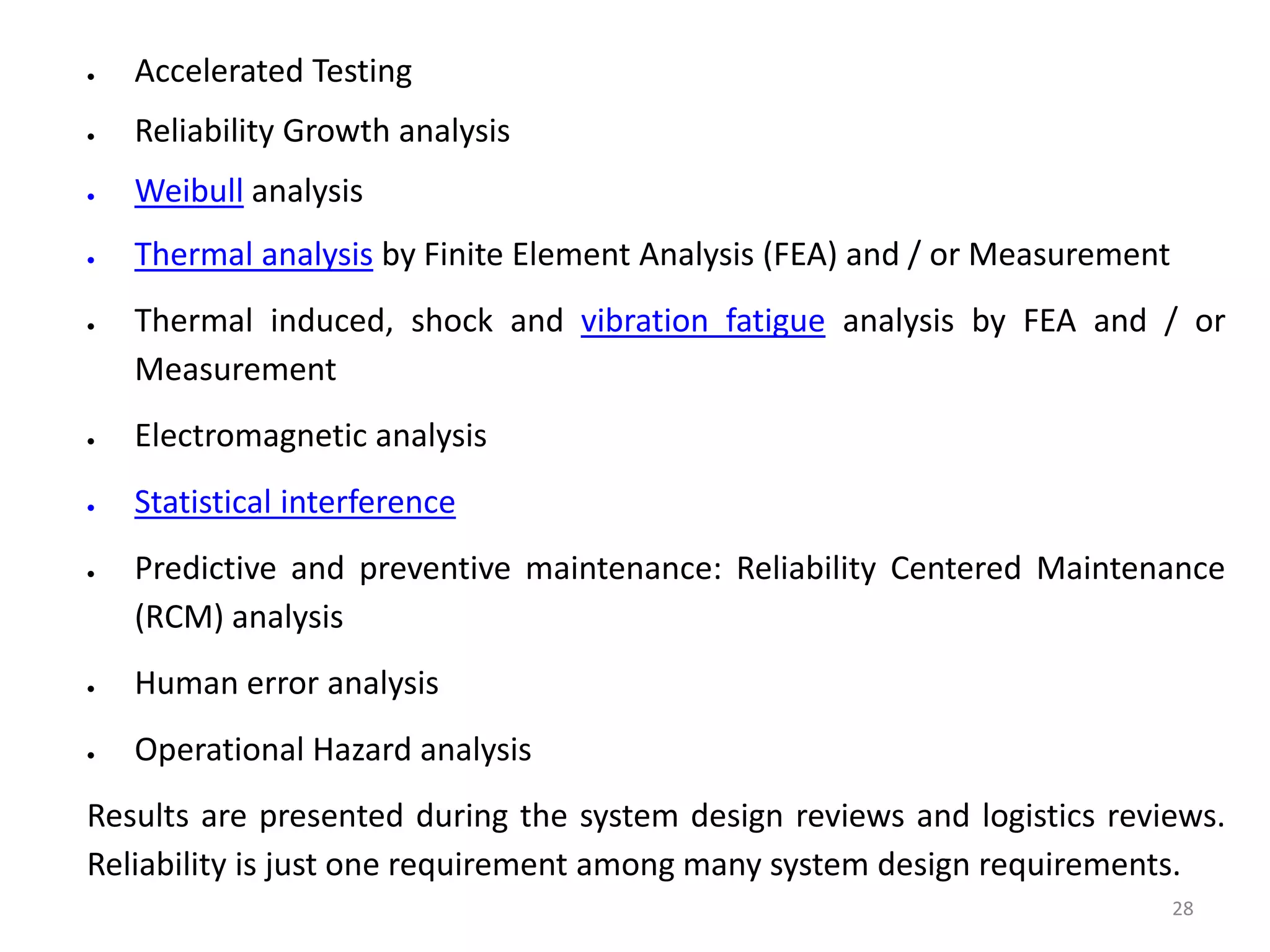 28 
 Accelerated Testing 
 Reliability Growth analysis 
 Weibull analysis 
 Thermal analysis by Finite Element Analysis (FEA) and / or Measurement 
 Thermal induced, shock and vibration fatigue analysis by FEA and / or 
Measurement 
 Electromagnetic analysis 
 Statistical interference 
 Predictive and preventive maintenance: Reliability Centered Maintenance 
(RCM) analysis 
 Human error analysis 
 Operational Hazard analysis 
Results are presented during the system design reviews and logistics reviews. 
Reliability is just one requirement among many system design requirements. 
 
