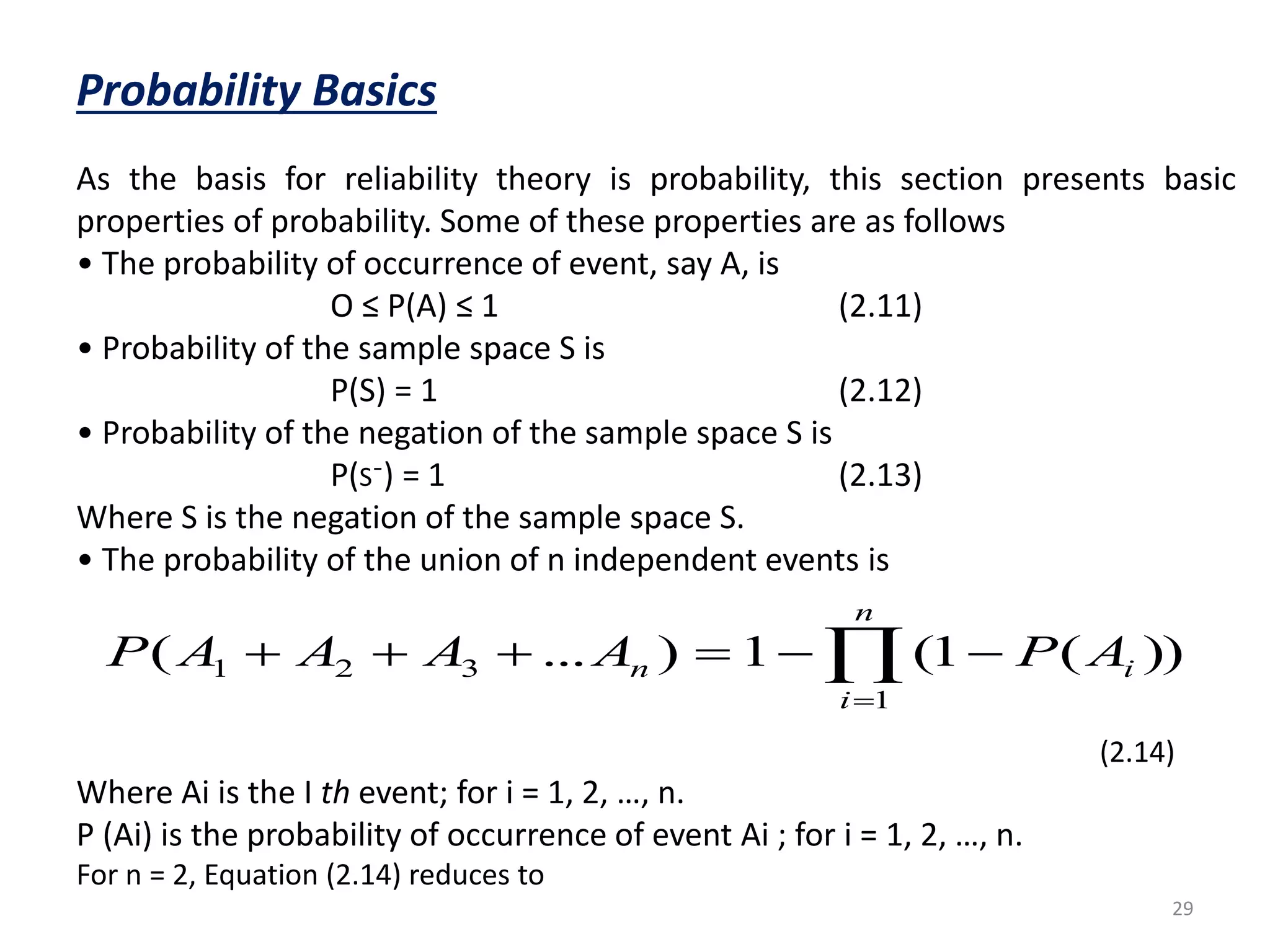 n 
n A P A A A A P        
( ... ) 1 (1 ( )) 
29 
Probability Basics 
As the basis for reliability theory is probability, this section presents basic 
properties of probability. Some of these properties are as follows 
• The probability of occurrence of event, say A, is 
O ≤ P(A) ≤ 1 (2.11) 
• Probability of the sample space S is 
P(S) = 1 (2.12) 
• Probability of the negation of the sample space S is 
P(S¯) = 1 (2.13) 
Where S is the negation of the sample space S. 
• The probability of the union of n independent events is 
1 2 3 i 
(2.14) 
 
1 
i 
Where Ai is the I th event; for i = 1, 2, …, n. 
P (Ai) is the probability of occurrence of event Ai ; for i = 1, 2, …, n. 
For n = 2, Equation (2.14) reduces to 
 