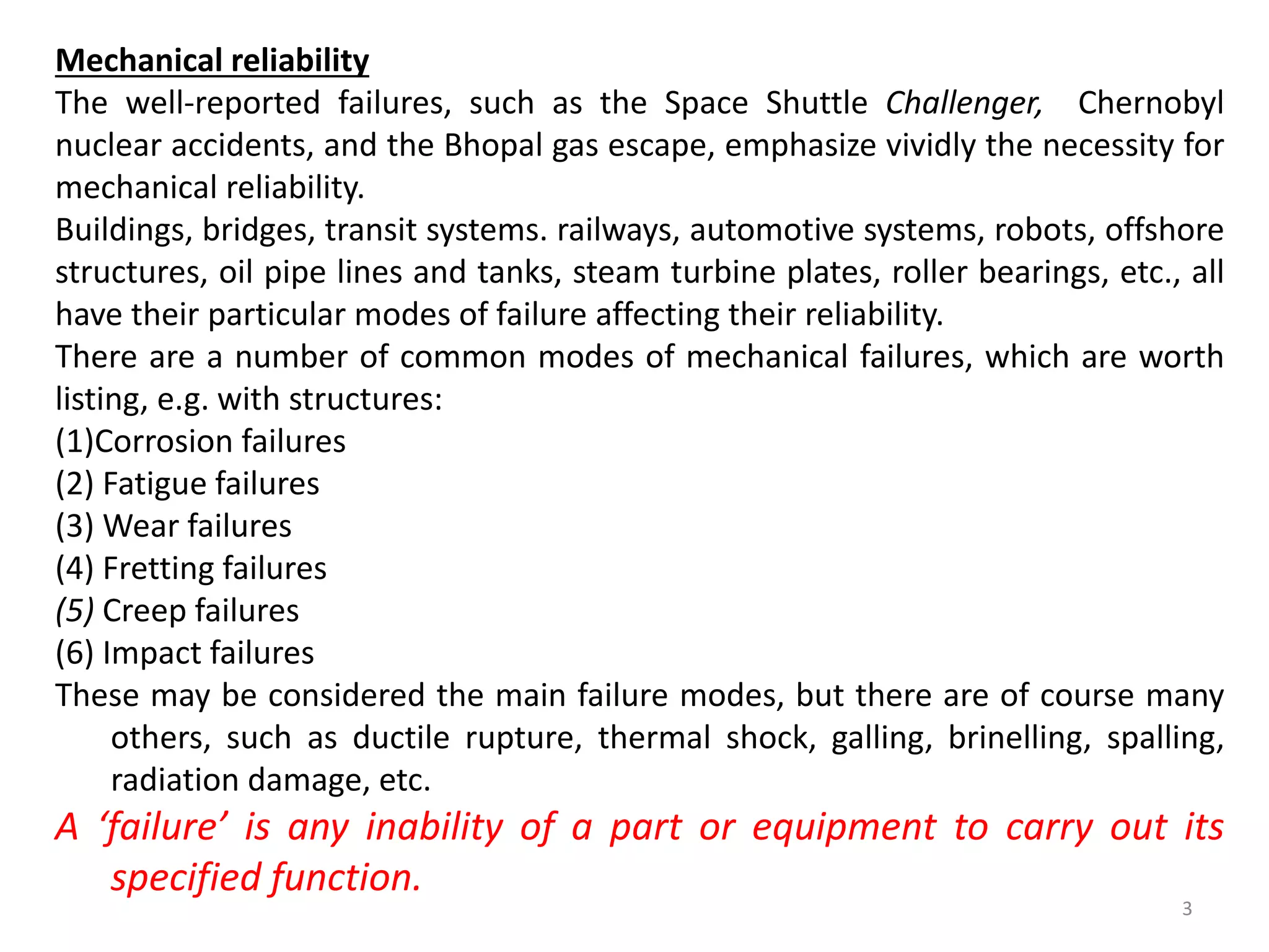 Mechanical reliability 
The well-reported failures, such as the Space Shuttle Challenger, Chernobyl 
nuclear accidents, and the Bhopal gas escape, emphasize vividly the necessity for 
mechanical reliability. 
Buildings, bridges, transit systems. railways, automotive systems, robots, offshore 
structures, oil pipe lines and tanks, steam turbine plates, roller bearings, etc., all 
have their particular modes of failure affecting their reliability. 
There are a number of common modes of mechanical failures, which are worth 
listing, e.g. with structures: 
(1)Corrosion failures 
(2) Fatigue failures 
(3) Wear failures 
(4) Fretting failures 
(5) Creep failures 
(6) Impact failures 
These may be considered the main failure modes, but there are of course many 
others, such as ductile rupture, thermal shock, galling, brinelling, spalling, 
radiation damage, etc. 
A ‘failure’ is any inability of a part or equipment to carry out its 
3 
specified function. 
 