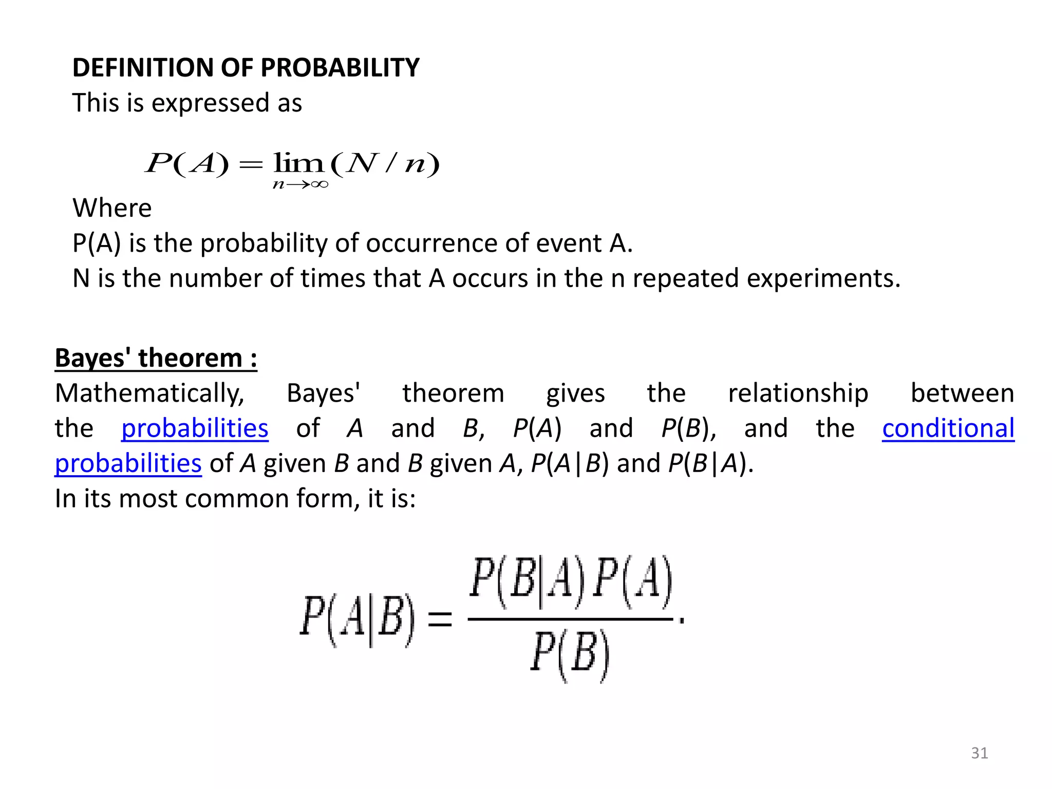 31 
DEFINITION OF PROBABILITY 
This is expressed as 
P(A) lim(N / n) 
n 
 
Where 
P(A) is the probability of occurrence of event A. 
N is the number of times that A occurs in the n repeated experiments. 
Bayes' theorem : 
Mathematically, Bayes' theorem gives the relationship between 
the probabilities of A and B, P(A) and P(B), and the conditional 
probabilities of A given B and B given A, P(A|B) and P(B|A). 
In its most common form, it is: 
 