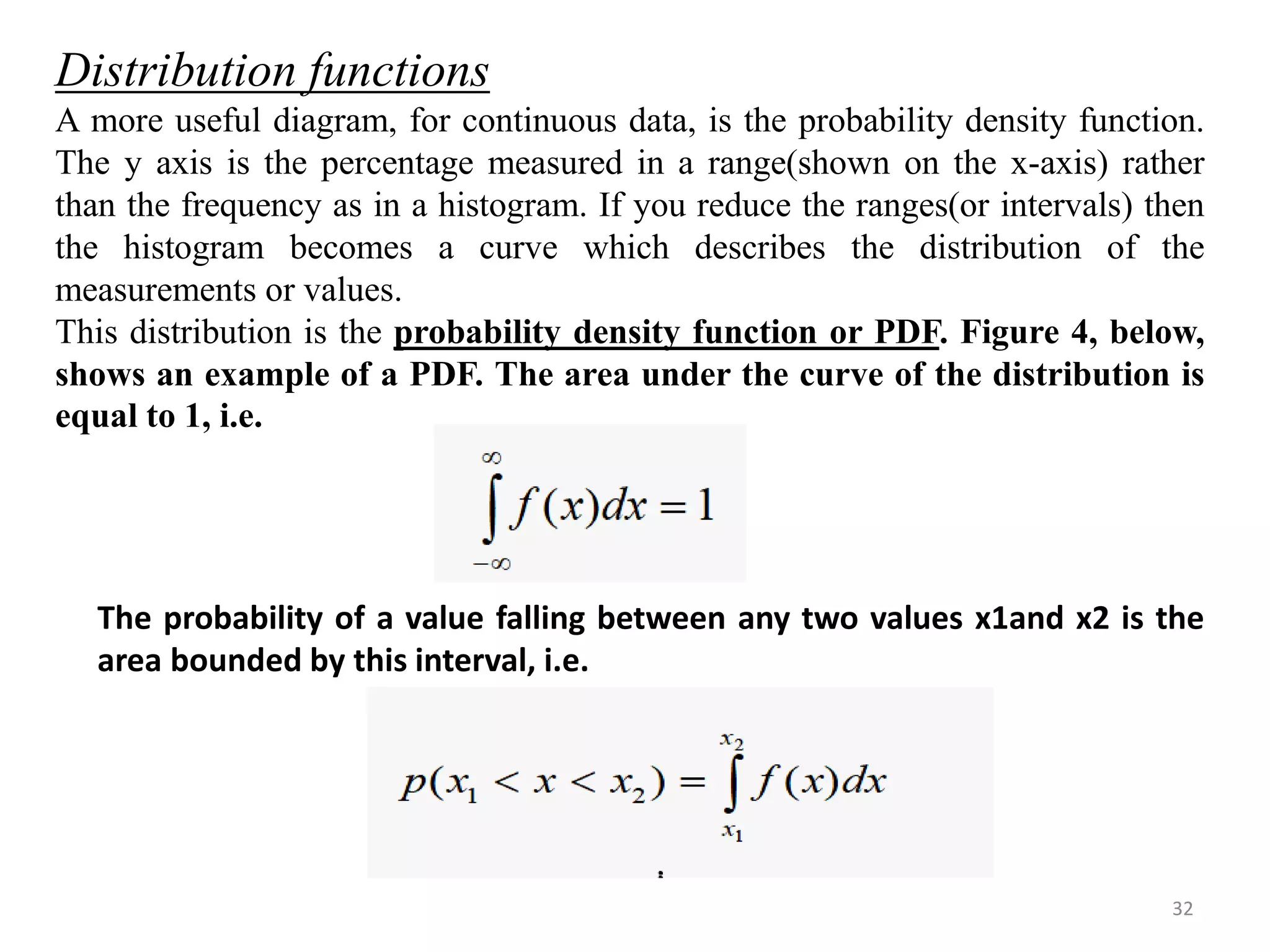 Distribution functions 
A more useful diagram, for continuous data, is the probability density function. 
The y axis is the percentage measured in a range(shown on the x-axis) rather 
than the frequency as in a histogram. If you reduce the ranges(or intervals) then 
the histogram becomes a curve which describes the distribution of the 
measurements or values. 
This distribution is the probability density function or PDF. Figure 4, below, 
shows an example of a PDF. The area under the curve of the distribution is 
equal to 1, i.e. 
The probability of a value falling between any two values x1and x2 is the 
area bounded by this interval, i.e. 
32 
 