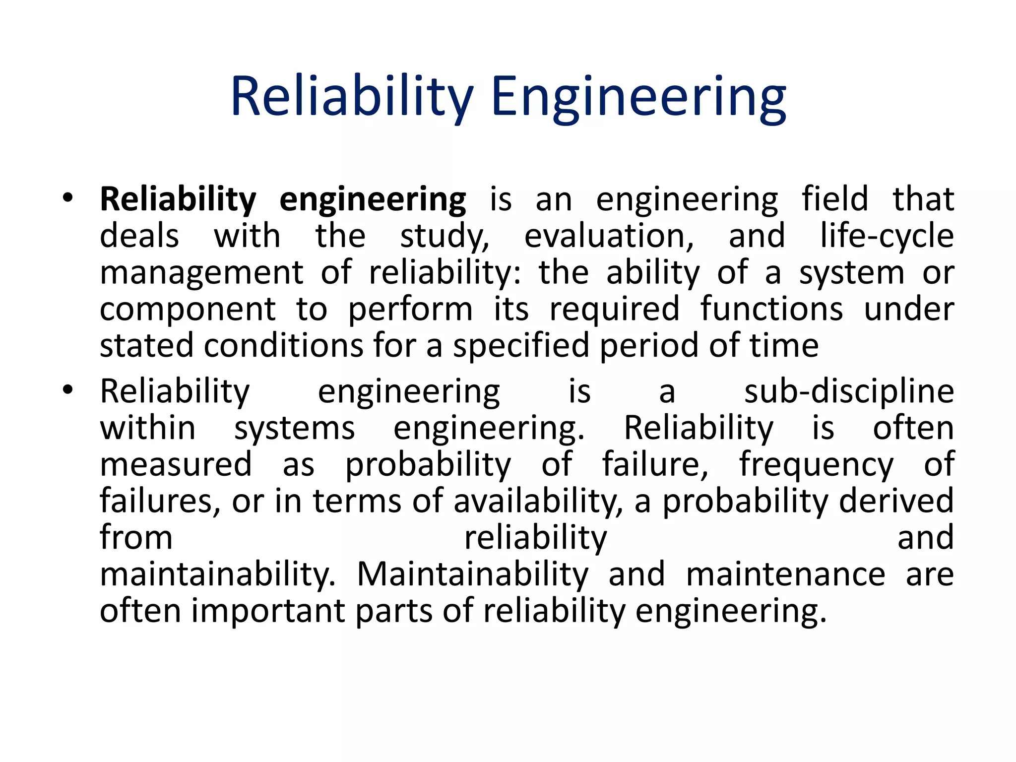 Reliability Engineering 
• Reliability engineering is an engineering field that 
deals with the study, evaluation, and life-cycle 
management of reliability: the ability of a system or 
component to perform its required functions under 
stated conditions for a specified period of time 
• Reliability engineering is a sub-discipline 
within systems engineering. Reliability is often 
measured as probability of failure, frequency of 
failures, or in terms of availability, a probability derived 
from reliability and 
maintainability. Maintainability and maintenance are 
often important parts of reliability engineering. 
 