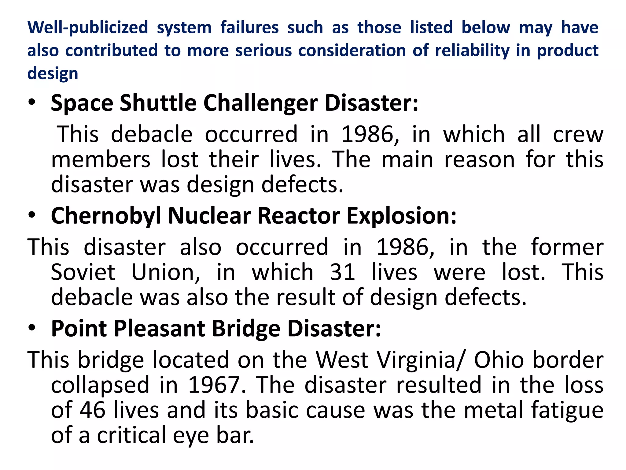 Well-publicized system failures such as those listed below may have 
also contributed to more serious consideration of reliability in product 
design 
• Space Shuttle Challenger Disaster: 
This debacle occurred in 1986, in which all crew 
members lost their lives. The main reason for this 
disaster was design defects. 
• Chernobyl Nuclear Reactor Explosion: 
This disaster also occurred in 1986, in the former 
Soviet Union, in which 31 lives were lost. This 
debacle was also the result of design defects. 
• Point Pleasant Bridge Disaster: 
This bridge located on the West Virginia/ Ohio border 
collapsed in 1967. The disaster resulted in the loss 
of 46 lives and its basic cause was the metal fatigue 
of a critical eye bar. 
 