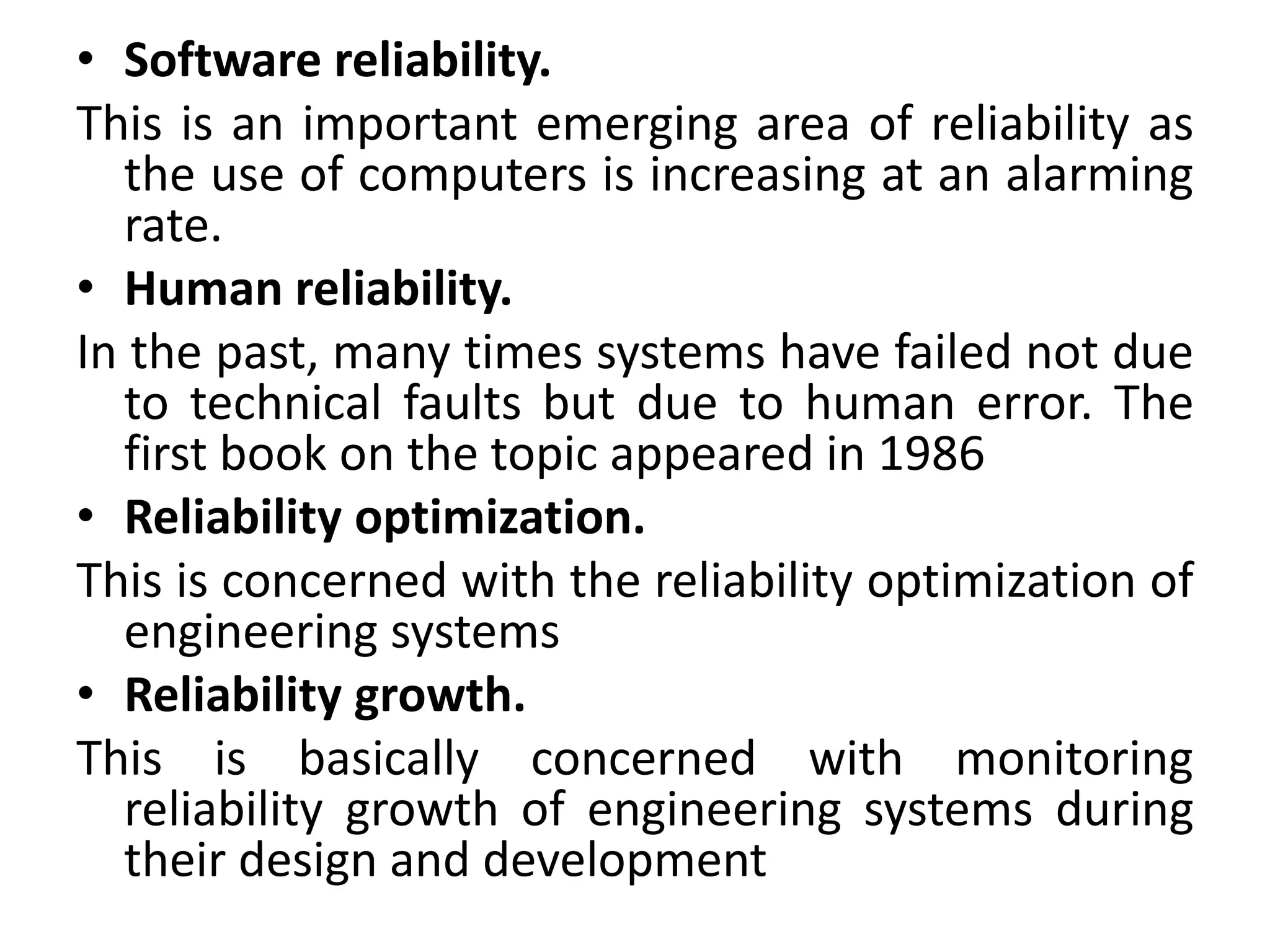 • Software reliability. 
This is an important emerging area of reliability as 
the use of computers is increasing at an alarming 
rate. 
• Human reliability. 
In the past, many times systems have failed not due 
to technical faults but due to human error. The 
first book on the topic appeared in 1986 
• Reliability optimization. 
This is concerned with the reliability optimization of 
engineering systems 
• Reliability growth. 
This is basically concerned with monitoring 
reliability growth of engineering systems during 
their design and development 
 