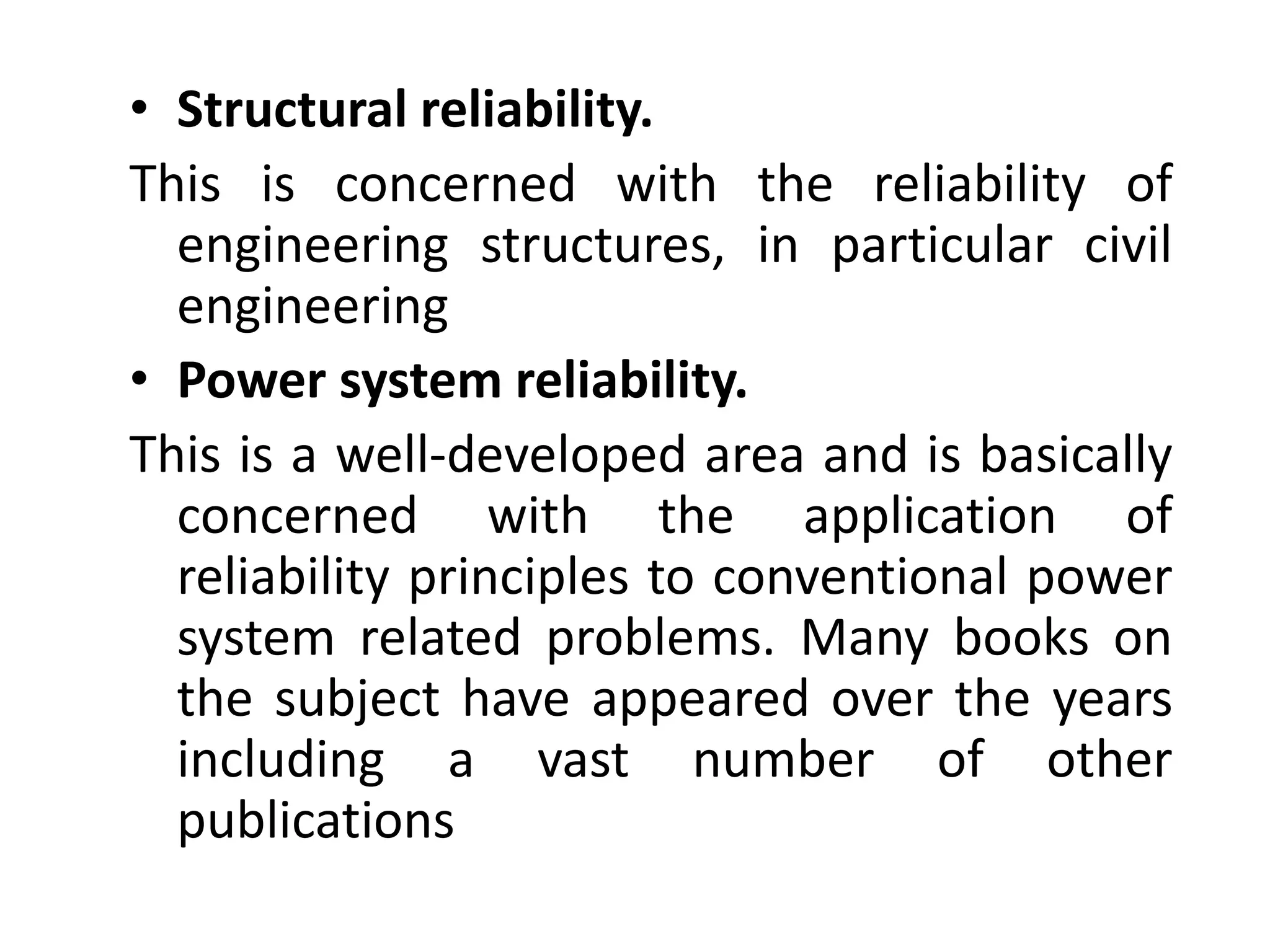 • Structural reliability. 
This is concerned with the reliability of 
engineering structures, in particular civil 
engineering 
• Power system reliability. 
This is a well-developed area and is basically 
concerned with the application of 
reliability principles to conventional power 
system related problems. Many books on 
the subject have appeared over the years 
including a vast number of other 
publications 
 