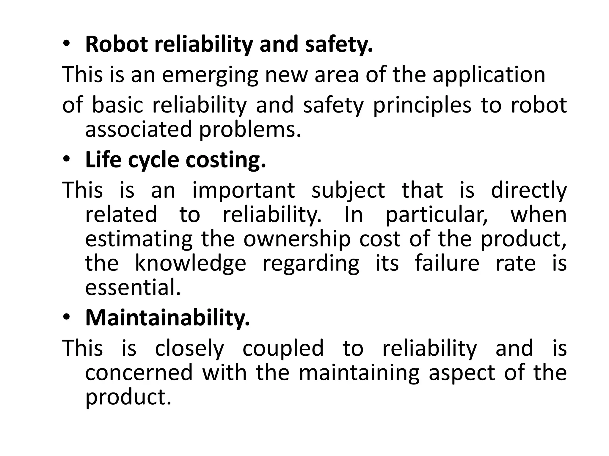 • Robot reliability and safety. 
This is an emerging new area of the application 
of basic reliability and safety principles to robot 
associated problems. 
• Life cycle costing. 
This is an important subject that is directly 
related to reliability. In particular, when 
estimating the ownership cost of the product, 
the knowledge regarding its failure rate is 
essential. 
• Maintainability. 
This is closely coupled to reliability and is 
concerned with the maintaining aspect of the 
product. 
 