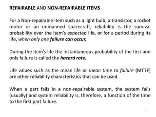 1 
REPAIRABLE AND NON-REPAIRABLE ITEMS 
For a Non-repairable item such as a light bulb, a transistor, a rocket 
motor or an unmanned spacecraft, reliability is the survival 
probability over the item’s expected life, or for a period during its 
life, when only one failure can occur. 
During the item’s life the instantaneous probability of the first and 
only failure is called the hazard rate. 
Life values such as the mean life or mean time to failure (MTTF) 
are other reliability characteristics that can be used. 
When a part fails in a non-repairable system, the system fails 
(usually) and system reliability is, therefore, a function of the time 
to the first part failure. 
 