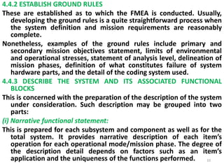4.4.2 ESTABLISH GROUND RULES 
These are established as to which the FMEA is conducted. Usually, 
developing the ground rules is a quite straightforward process when 
the system definition and mission requirements are reasonably 
complete. 
Nonetheless, examples of the ground rules include primary and 
secondary mission objectives statement, limits of environmental 
and operational stresses, statement of analysis level, delineation of 
mission phases, definition of what constitutes failure of system 
hardware parts, and the detail of the coding system used. 
4.4.3 DESCRIBE THE SYSTEM AND ITS ASSOCIATED FUNCTIONAL 
BLOCKS 
This is concerned with the preparation of the description of the system 
under consideration. Such description may be grouped into two 
parts: 
(i) Narrative functional statement: 
This is prepared for each subsystem and component as well as for the 
total system. It provides narrative description of each item’s 
operation for each operational mode/mission phase. The degree of 
the description detail depends on factors such as an item’s 
application and the uniqueness of the functions performed. 10 
 