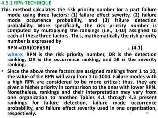 4.5.1 RPN TECHNIQUE 
This method calculates the risk priority number for a part failure 
mode using three factors: (1) failure effect severity, (2) failure 
mode occurrence probability, and (3) failure detection 
probability. More specifically, the risk priority number is 
computed by multiplying the rankings (i.e., 1-10) assigned to 
each of these three factors. Thus, mathematically the risk priority 
number is expressed by 
RPN =(DR)(OR)(SR) …(4.1) 
where: RPN is the risk priority number, DR is the detection 
ranking, OR is the occurrence ranking, and SR is the severity 
ranking. 
• Since the above three factors are assigned rankings from 1 to 10, 
the value of the RPN will vary from 1 to 1000. Failure modes with 
a high RPN are considered to be more critical; thus, they are 
given a higher priority in comparison to the ones with lower RPN. 
Nonetheless, rankings and their interpretation may vary from 
one organization to another. Tables 4.1 through 4.3 present 
rankings for failure detection, failure mode occurrence 
probability, and failure effect severity used in one organization, 
respectively. 15 
 