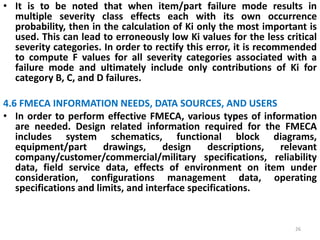 • It is to be noted that when item/part failure mode results in 
multiple severity class effects each with its own occurrence 
probability, then in the calculation of Ki only the most important is 
used. This can lead to erroneously low Ki values for the less critical 
severity categories. In order to rectify this error, it is recommended 
to compute F values for all severity categories associated with a 
failure mode and ultimately include only contributions of Ki for 
category B, C, and D failures. 
4.6 FMECA INFORMATION NEEDS, DATA SOURCES, AND USERS 
• In order to perform effective FMECA, various types of information 
are needed. Design related information required for the FMECA 
includes system schematics, functional block diagrams, 
equipment/part drawings, design descriptions, relevant 
company/customer/commercial/military specifications, reliability 
data, field service data, effects of environment on item under 
consideration, configurations management data, operating 
specifications and limits, and interface specifications. 
26 
 