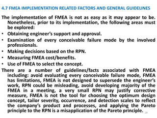 4.7 FMEA IMPLEMENTATION RELATED FACTORS AND GENERAL GUIDELINES 
The implementation of FMEA is not as easy as it may appear to be. 
Nonetheless, prior to its implementation, the following areas must 
be explored: 
• Obtaining engineer’s support and approval. 
• Examination of every conceivable failure mode by the involved 
professionals. 
• Making decisions based on the RPN. 
• Measuring FMEA cost/benefits. 
• Use of FMEA to select the concept. 
There are a number of guidelines/facts associated with FMEA 
including: avoid evaluating every conceivable failure mode, FMEA 
has limitations, FMEA is not designed to supersede the engineer’s 
work, RPN could be misleading, avoid developing majority of the 
FMEA in a meeting, a very small RPN may justify corrective 
measure, FMEA is not the tool for choosing the optimum design 
concept, tailor severity, occurrence, and detection scales to reflect 
the company’s product and processes, and applying the Pareto 
principle to the RPN is a misapplication of the Pareto principle. 28 
 