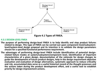 Figure 4.1 Types of FMEA. 
4.3.1 DESIGN-LEVEL FMEA 
The purpose of performing design-level FMEA is to help identify and stop product failures 
related to design. This type of FMEA can be carried out upon component level/subsystem-level/ 
system-level design proposal and its intention is to validate the design parameters 
chosen for a specified functional performance requirement. 
The advantages of performing design-level FMEA include identification of potential design-related 
failure modes at system/subsystem/component level, identification of important 
characteristics of a given design, documentation of the rationale for design changes to 
guide the development of future product designs, help in the design requirement objective 
evaluation and evaluation of design alternatives, systematic approach to reduce criticality 
and risk, accumulated data serve as a useful historical record of the thought processes and 
the actions taken during the product development effort, and a useful tool to establish 
priority for design improvement actions. 6 
 