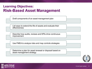 11© Life Cycle Institute
Learning Objectives:
Risk-Based Asset Management
Draft components of an asset management plan
Describe asset information required to manage risk and improve performance
List ways to extend the life of assets and evaluate their effectiveness
Describe how audits, reviews and KPIs drive continuous improvement
Use an FMEA to analyze risks and map controls strategies
Plan for asset renewal or disposal based on asset management strategy
Apply a standard process for preventive maintenance optimization
 