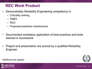 16© Life Cycle Institute
REC work product
• Demonstrates reliability engineering competency:
– Criticality ranking
– FMEA
– RCA
– Proposed predictive maintenance
• Documented workplace application of best
practices and tools learned in coursework
• Project and presentation are scored by a qualified
Reliability Engineer
Additional fee applies
 