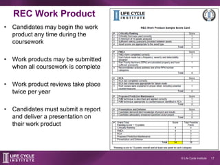 17© Life Cycle Institute
REC work product
• Candidates may begin the work
product any time during the
coursework
• Work products may be submitted
when all coursework is complete
• Work product reviews take place
twice per year
• Candidates must submit a report
and deliver a presentation on
their work product
 