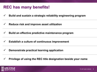 3© Life Cycle Institute
REC has many benefits!
 Build and sustain a strategic reliability engineering program
 Reduce risk and improve asset utilization
 Build an effective predictive maintenance program
 Establish a culture of continuous improvement
 Demonstrate practical learning application
 Privilege of using the REC title designation beside your name
 