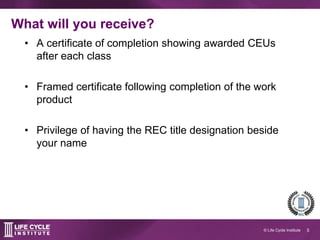 5© Life Cycle Institute
What will you receive?
A certificate of
completion showing
awarded CEUs after
each class
Framed
certificate
following completion
of the work product
Privilege of having
the REC title
designation beside
your name
Images by Creative Stall and Andrew Stauffer
The Noun Project
 