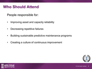 6© Life Cycle Institute
Who should attend?
People responsible for:
 Improving asset and capacity reliability
 Decreasing repetitive failures
 Building sustainable predictive maintenance
programs
 Creating a culture of continuous improvement
 