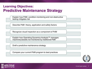 7© Life Cycle Institute
Learning objectives:
Predictive Maintenance Strategy
Explain how PdM, condition monitoring and non-destructive testing mitigate
risk and optimize your asset management plan
Describe the theory, application and safety considerations of 5 PdM
technologies
Recognize visual inspection as a component of PdM
Draft a predictive maintenance strategy
Compare your PdM program to best practices and build a plan to meet your
PdM goals
 
