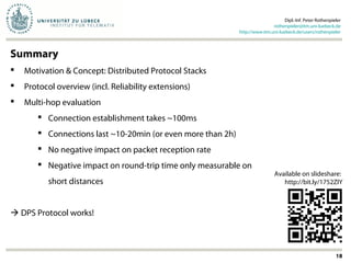 Summary
 Motivation & Concept: Distributed Protocol Stacks
 Protocol overview (incl. Reliability extensions)
 Multi-hop evaluation
 Connection establishment takes ~100ms
 Connections last ~10-20min (or even more than 2h)
 No negative impact on packet reception rate
 Negative impact on round-trip time only measurable on
short distances
 DPS Protocol works!
Dipl.-Inf. Peter Rothenpieler
rothenpieler@itm.uni-luebeck.de
http://www.itm.uni-luebeck.de/users/rothenpieler
18
Available on slideshare:
http://bit.ly/1752ZIY
 