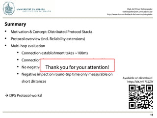 Summary
 Motivation & Concept: Distributed Protocol Stacks
 Protocol overview (incl. Reliability extensions)
 Multi-hop evaluation
 Connection establishment takes ~100ms
 Connections last ~10-20min (or even more than 2h)
 No negative impact on packet reception rate
 Negative impact on round-trip time only measurable on
short distances
 DPS Protocol works!
Dipl.-Inf. Peter Rothenpieler
rothenpieler@itm.uni-luebeck.de
http://www.itm.uni-luebeck.de/users/rothenpieler
19
Available on slideshare:
http://bit.ly/1752ZIY
Thank you for your attention!
 