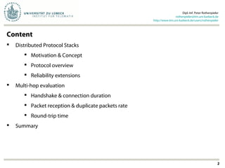 2
Content
 Distributed Protocol Stacks
 Motivation & Concept
 Protocol overview
 Reliability extensions
 Multi-hop evaluation
 Handshake & connection duration
 Packet reception & duplicate packets rate
 Round-trip time
 Summary
Dipl.-Inf. Peter Rothenpieler
rothenpieler@itm.uni-luebeck.de
http://www.itm.uni-luebeck.de/users/rothenpieler
 