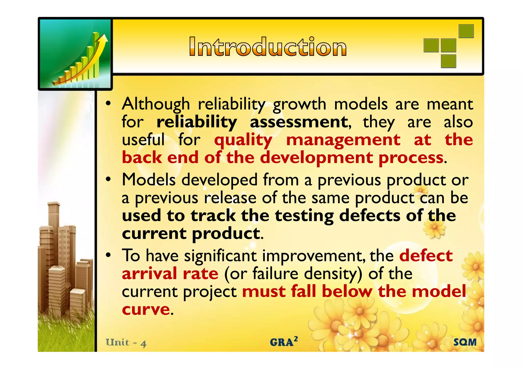 • Alth h reliability growth models are meant
Although li bilit th d l t
for reliability assessment, they are also
useful for quality management at the
back end of the development process.
• Models developed from a previous product or
a previous release of the same product can be
used to track the testing defects of the
current product.
d
• To have significant improvement, the defect
arrival rate ( f il
i l t (or failure d i ) of the
density) f h
current project must fall below the model
curve.
curve
