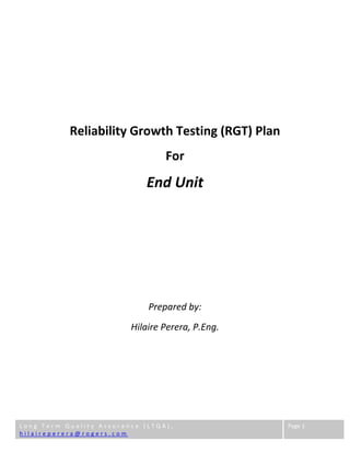  
L o n g   T e r m   Q u a l i t y   A s s u r a n c e   ( L T Q A ) ,              
h i l a i r e p e r e r a @ r o g e r s . c o m        
Page 1 
 
 
 
 
Reliability Growth Testing (RGT) Plan 
For 
End Unit 
 
 
 
 
Prepared by: 
Hilaire Perera, P.Eng. 
 
 