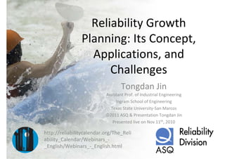 Reliability Growth 
                Planning: Its Concept,
                  Applications, and 
                      Challenges
                                   Tongdan Jin
                           Assistant Prof. of Industrial Engineering
                                Ingram School of Engineering
                             Texas State University‐San Marcos
                           ©2011 ASQ & Presentation Tongdan Jin
                              Presented live on Nov 11th, 2010

http://reliabilitycalendar.org/The_Reli
ability_Calendar/Webinars_‐
_English/Webinars_‐_English.html
 