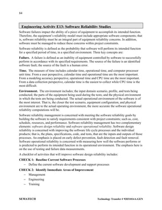 84
SEMATECH Technology Transfer # 92031014A-GEN
Engineering Activity E13: Software Reliability Studies
Software failures impact the ability of a piece of equipment to accomplish its intended function.
Therefore, the equipment’s reliability model must include appropriate software components; that
is, software reliability must be an integral part of equipment reliability concerns. In addition,
software must be managed to reduce these concerns within project constraints.
Software reliability is defined as the probability that software will perform its intended function
for a specified period of time, in a specified environment. Three key concepts are:
Failure. A failure is defined as an inability of equipment controlled by software to successfully
perform in accordance with its specified requirements. The source of the failure is an identified
software fault; the source of the fault is a human error.
Time. The measure of time includes calendar time, operational time, and computer processor
unit time. From a user perspective, calendar time and operational time are the most important.
From a modeling accuracy perspective, operational time and CPU time are the most important.
From a data collection perspective, calendar time is the easiest to collect while CPU time is the
most difficult.
Environment. The environment includes; the input domain scenario, profile, and tests being
conducted; the parts of the equipment being used during the tests; and the physical environment
in which the tests are being conducted. The actual operational environment of the software is of
the most interest. That is, the closer the test scenario, equipment configuration, and physical
environment are to the actual operating environment, the more accurate the software operational
reliability computations will be.
Software reliability management is concerned with meeting the software reliability goals by
building the software to satisfy requirements consistent with project constraints; such as, cost,
schedule, resources, and performance. Software reliability management has two complementary
elements: software design reliability and software operational reliability. Software design
reliability is concerned with improving the software life cycle processes and the individual
products; that is, the plans, specifications, code, and tests, that are the inputs and outputs of those
processes. An emphasis is placed on early defect prevention, fault detection and fault removal.
Software operational reliability is concerned with measuring how well the software performs or
is predicted to perform its intended function in its operational environment. The emphasis here is
on the use of testing and failure data measurements.
A checklist of activities that will improve software design reliability includes:
CHECK 1: Baseline Current Software Processes
− Define the current software development and support processes
CHECK 2: Identify Immediate Areas of Improvement
− Management
− Engineering
− Training
 