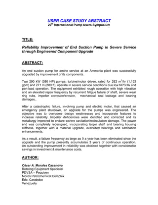 USER CASE STUDY ABSTRACT
                  20th International Pump Users Symposium



TITLE:

Reliability Improvement of End Suction Pump in Severe Service
through Engineered Component Upgrade


ABSTRACT:

An end suction pump for amine service at an Ammonia plant was successfully
upgraded by improvement of its components.

Two 290 kW (390 HP) pumps, turbine/motor driven, rated for 262 m3/hr (1,153
gpm) and 271 m (889 ft), operate in severe service conditions due low NPSHA and
part-load operation. The equipment exhibited rough operation with high vibration
and an elevated repair frequency by recurrent fatigue failure of shaft, severe wear
ring rubs, impeller corrosion/erosion, mechanical seal leakage and bearing
damages..

After a catastrophic failure, involving pump and electric motor, that caused an
emergency plant shutdown, an upgrade for the pumps was engineered. The
objective was to overcome design weaknesses and incorporate features to
increase reliability. Impeller deficiencies were identified and corrected and its
metallurgy improved to endure severe cavitation/recirculation damage. The power
end was completely redesigned, incorporating larger shaft and bearing housing
stiffness, together with a material upgrade, oversized bearings and lubrication
enhancements.

As a result, a failure frequency as large as 9 a year has been eliminated since the
upgrade and the pump presently accumulates 3 years of continuous operation.
An outstanding improvement in reliability was obtained together with considerable
savings in investment & maintenance costs.

AUTHOR:

César A. Morales Casanova
Rotating Equipment Specialist
PDVSA – Pequiven
Morón Petrochemical Complex
Edo. Carabobo
Venezuela
 
