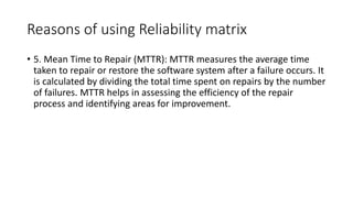 Reasons of using Reliability matrix
• 5. Mean Time to Repair (MTTR): MTTR measures the average time
taken to repair or restore the software system after a failure occurs. It
is calculated by dividing the total time spent on repairs by the number
of failures. MTTR helps in assessing the efficiency of the repair
process and identifying areas for improvement.
 