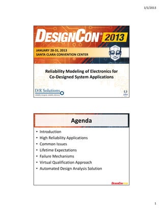 1/1/2013 
1 
JANUARY 28-31, 2013 
SANTA CLARA CONVENTION CENTER 
Reliability Modeling of Electronics for 
Co-Designed System Applications 
Agenda 
• Introduction 
• High Reliability Applications 
• Common Issues 
• Lifetime Expectations 
• Failure Mechanisms 
• Virtual Qualification Approach 
• Automated Design Analysis Solution 
 