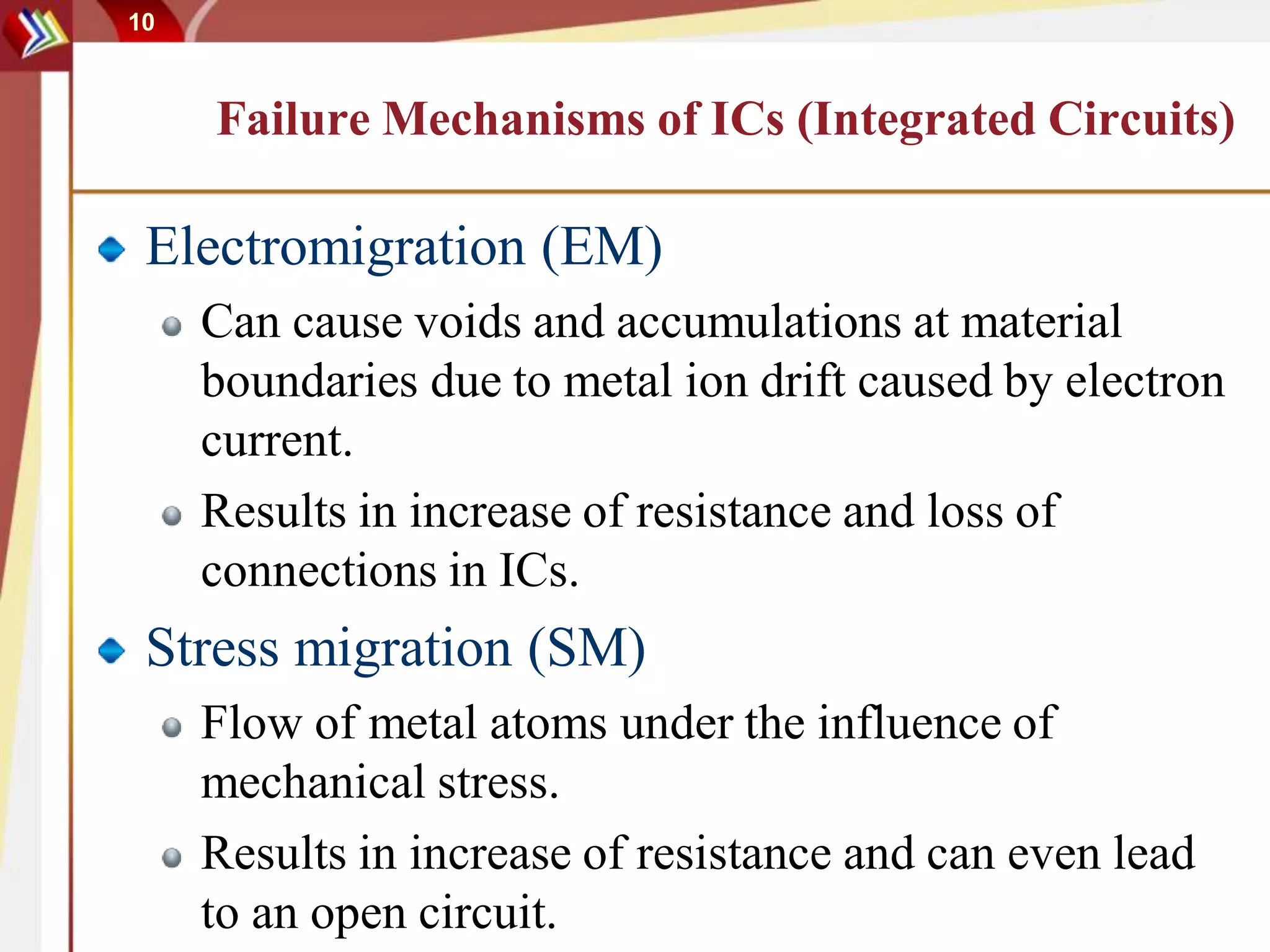 10
Failure Mechanisms of ICs (Integrated Circuits)
Electromigration (EM)
Can cause voids and accumulations at material
boundaries due to metal ion drift caused by electron
current.
Results in increase of resistance and loss of
connections in ICs.
Stress migration (SM)
Flow of metal atoms under the influence of
mechanical stress.
Results in increase of resistance and can even lead
to an open circuit.
 