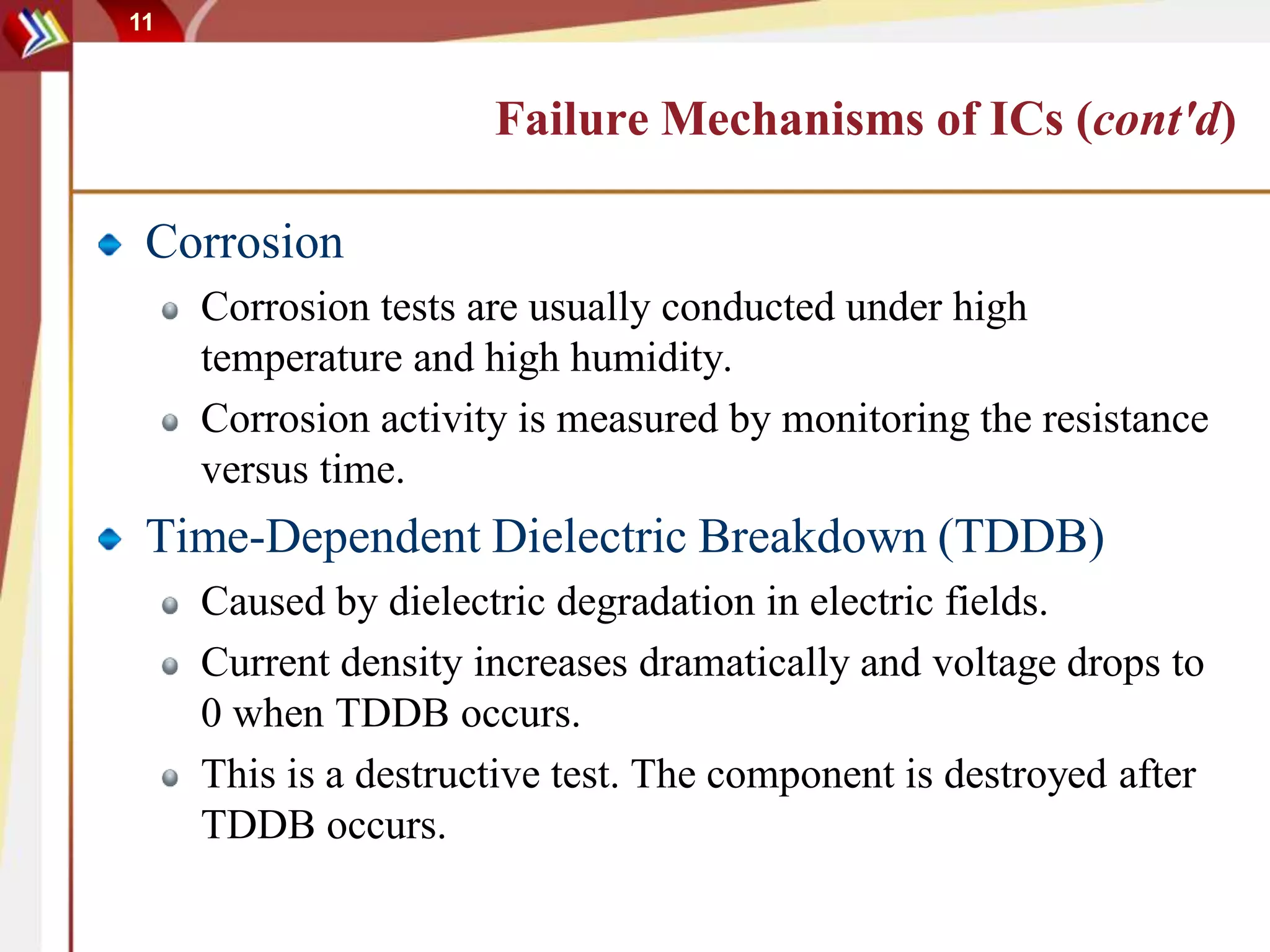 11
Failure Mechanisms of ICs (cont'd)
Corrosion
Corrosion tests are usually conducted under high
temperature and high humidity.
Corrosion activity is measured by monitoring the resistance
versus time.
Time-Dependent Dielectric Breakdown (TDDB)
Caused by dielectric degradation in electric fields.
Current density increases dramatically and voltage drops to
0 when TDDB occurs.
This is a destructive test. The component is destroyed after
TDDB occurs.
 