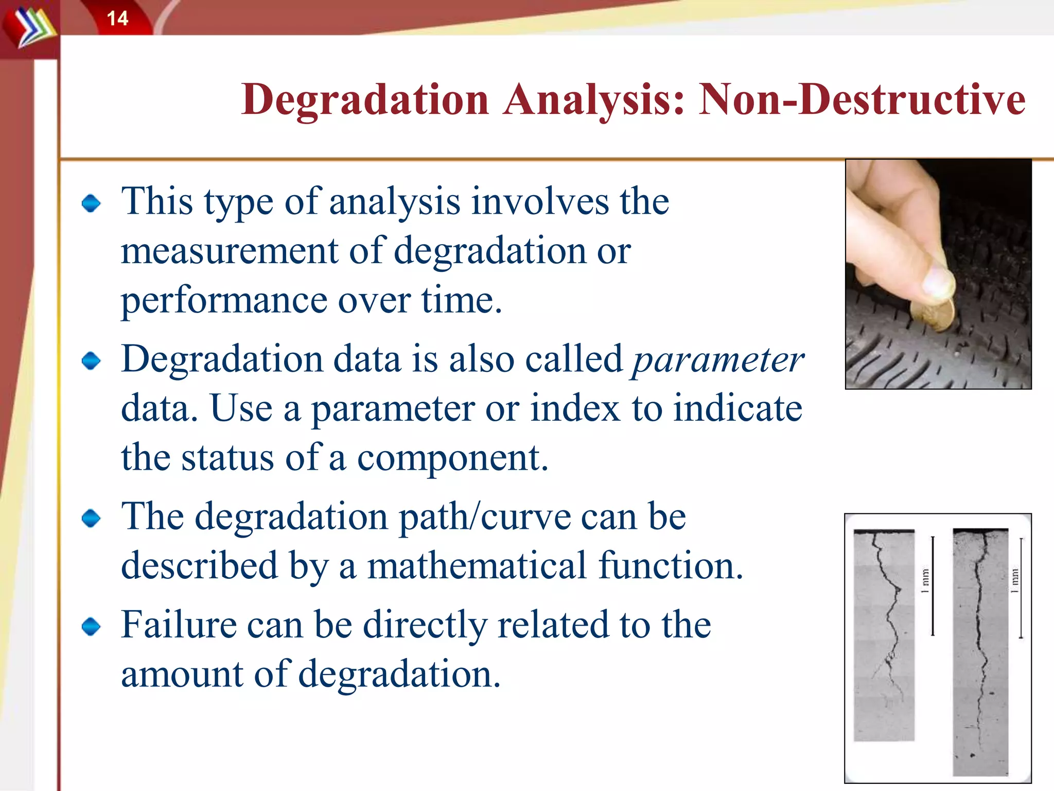14
Degradation Analysis: Non-Destructive
This type of analysis involves the
measurement of degradation or
performance over time.
Degradation data is also called parameter
data. Use a parameter or index to indicate
the status of a component.
The degradation path/curve can be
described by a mathematical function.
Failure can be directly related to the
amount of degradation.
 
