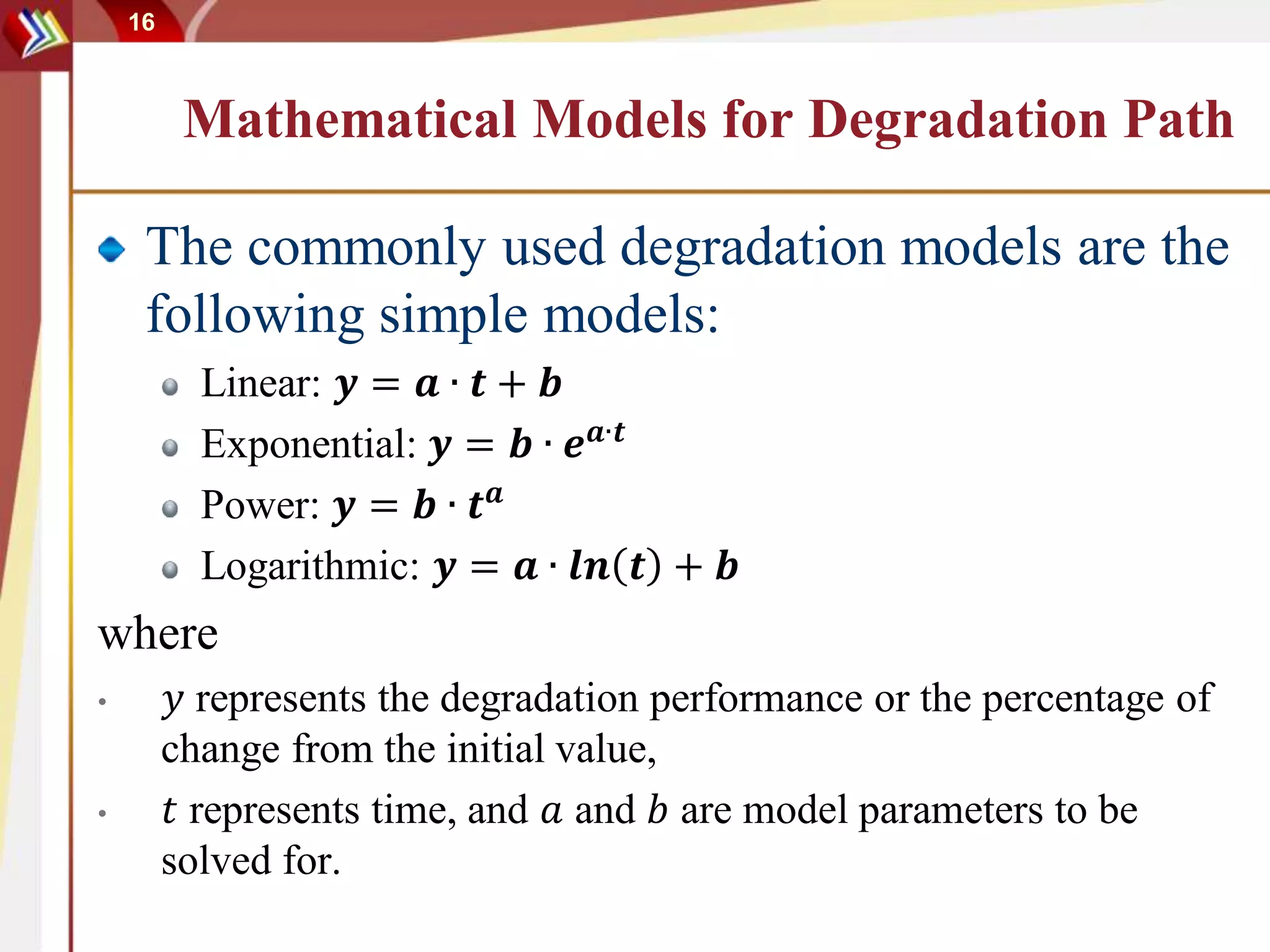 16
Mathematical Models for Degradation Path
The commonly used degradation models are the
following simple models:
Linear: 𝒚 = 𝒂 ∙ 𝒕 + 𝒃
Exponential: 𝒚 = 𝒃 ∙ 𝒆 𝒂∙𝒕
Power: 𝒚 = 𝒃 ∙ 𝒕 𝒂
Logarithmic: 𝒚 = 𝒂 ∙ 𝒍𝒏 𝒕 + 𝒃
where
• 𝑦 represents the degradation performance or the percentage of
change from the initial value,
• 𝑡 represents time, and 𝑎 and 𝑏 are model parameters to be
solved for.
 