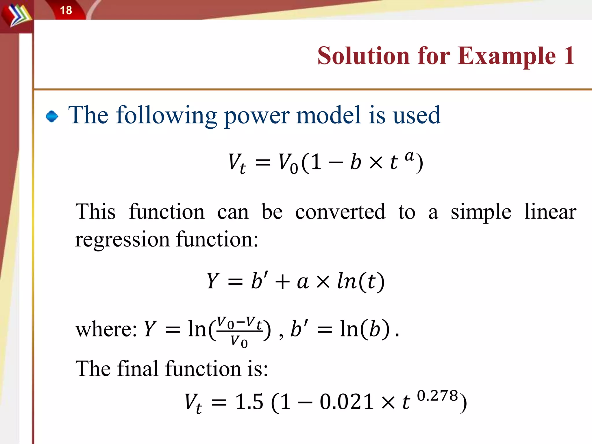 18
Solution for Example 1
The following power model is used
𝑉𝑡 = 𝑉0(1 − 𝑏 × 𝑡 𝑎
)
This function can be converted to a simple linear
regression function:
𝑌 = 𝑏′ + 𝑎 × 𝑙𝑛(𝑡)
where: 𝑌 = ln( 𝑉0−𝑉 𝑡
𝑉0
) , 𝑏′
= ln 𝑏 .
The final function is:
𝑉𝑡 = 1.5 (1 − 0.021 × 𝑡 0.278
)
 