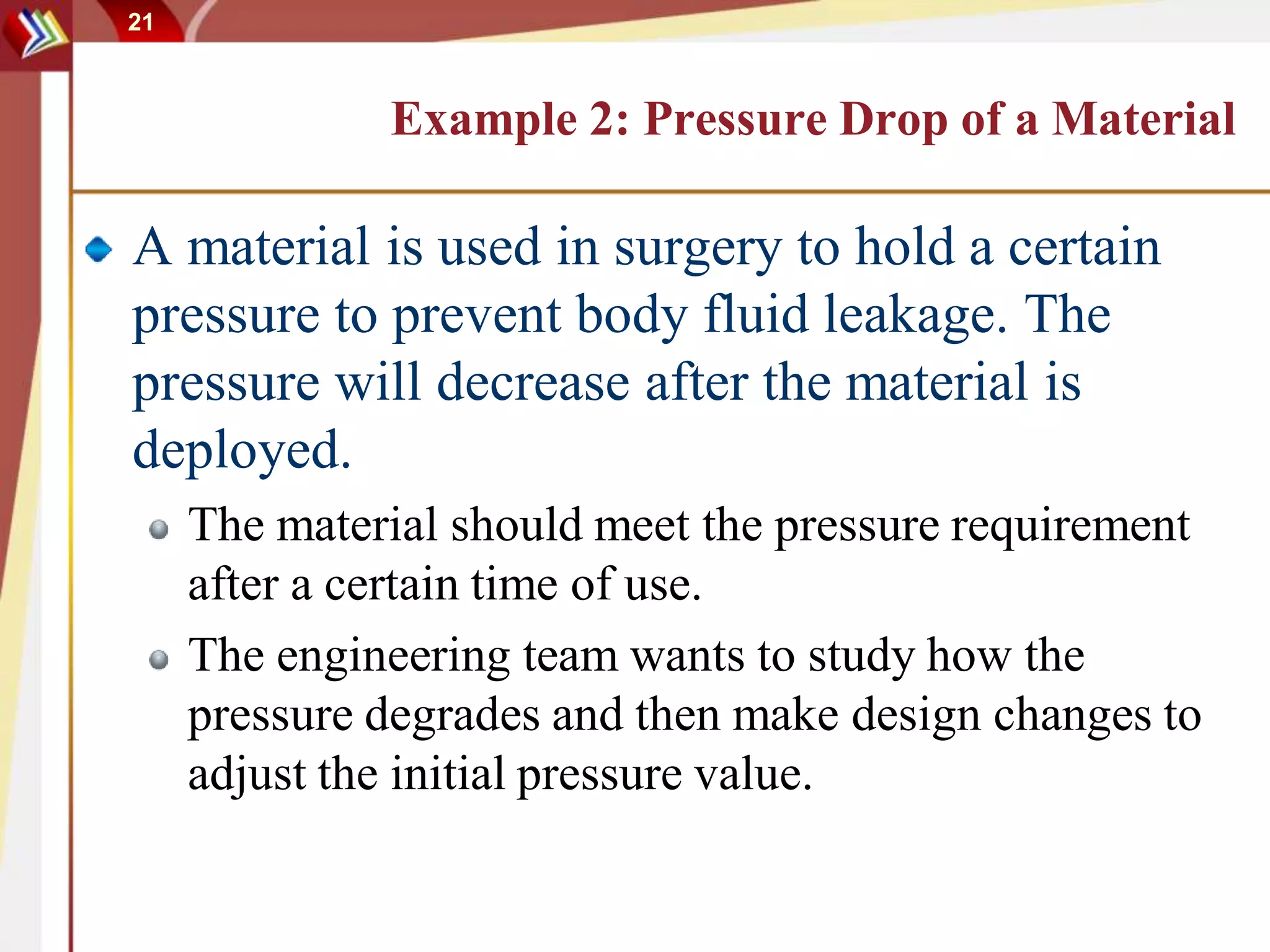 21
Example 2: Pressure Drop of a Material
A material is used in surgery to hold a certain
pressure to prevent body fluid leakage. The
pressure will decrease after the material is
deployed.
The material should meet the pressure requirement
after a certain time of use.
The engineering team wants to study how the
pressure degrades and then make design changes to
adjust the initial pressure value.
 