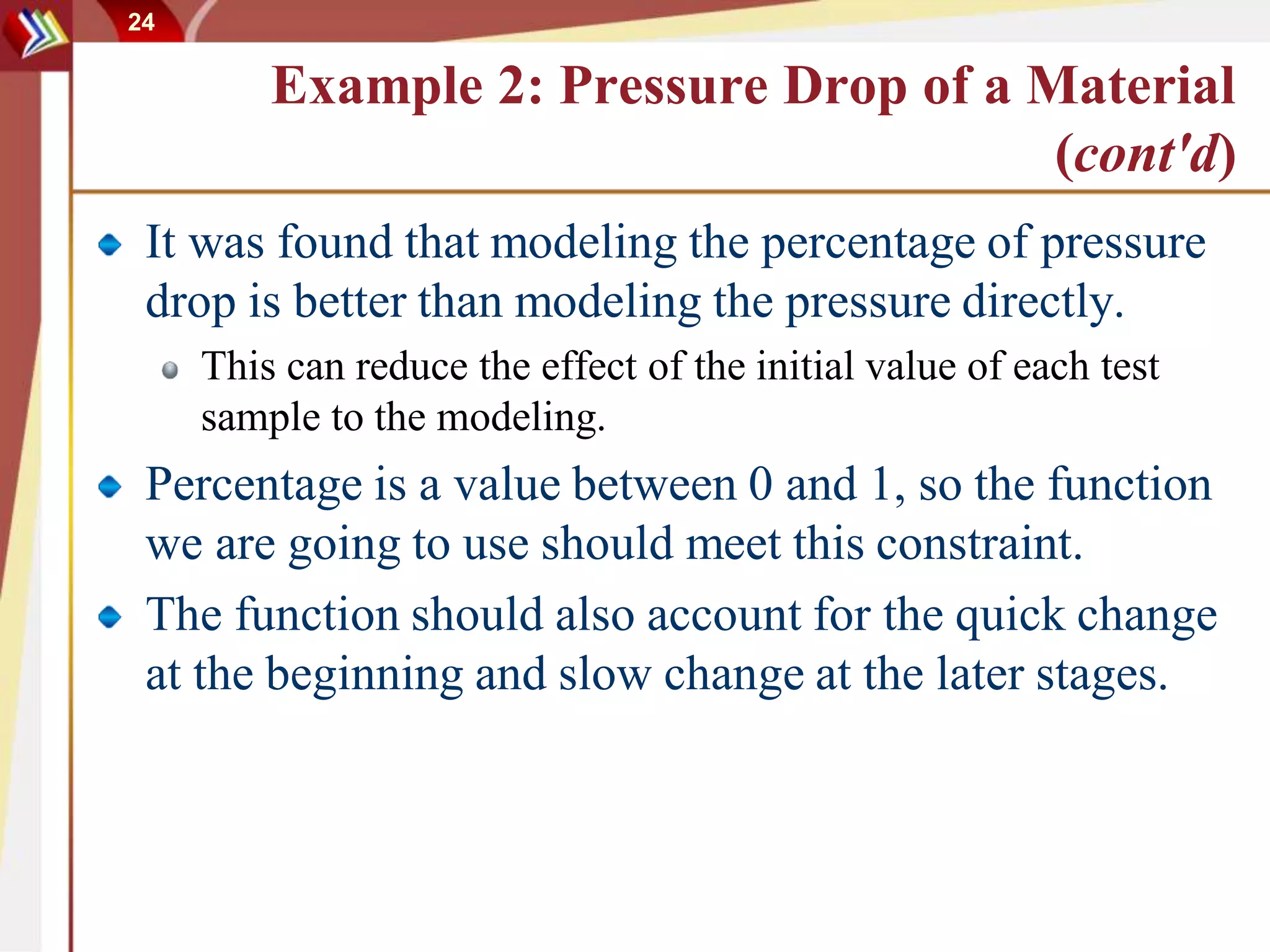 24
Example 2: Pressure Drop of a Material
(cont'd)
It was found that modeling the percentage of pressure
drop is better than modeling the pressure directly.
This can reduce the effect of the initial value of each test
sample to the modeling.
Percentage is a value between 0 and 1, so the function
we are going to use should meet this constraint.
The function should also account for the quick change
at the beginning and slow change at the later stages.
 