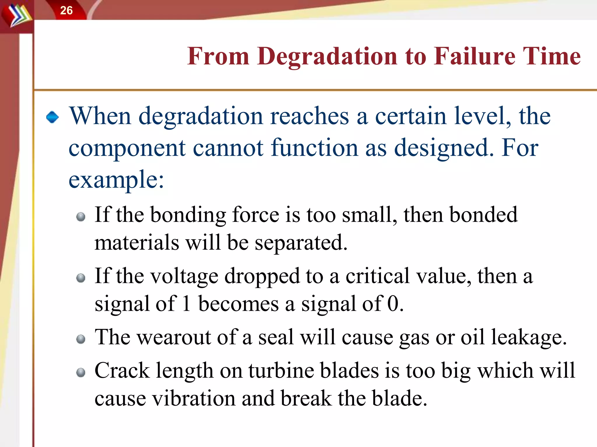 26
From Degradation to Failure Time
When degradation reaches a certain level, the
component cannot function as designed. For
example:
If the bonding force is too small, then bonded
materials will be separated.
If the voltage dropped to a critical value, then a
signal of 1 becomes a signal of 0.
The wearout of a seal will cause gas or oil leakage.
Crack length on turbine blades is too big which will
cause vibration and break the blade.
 