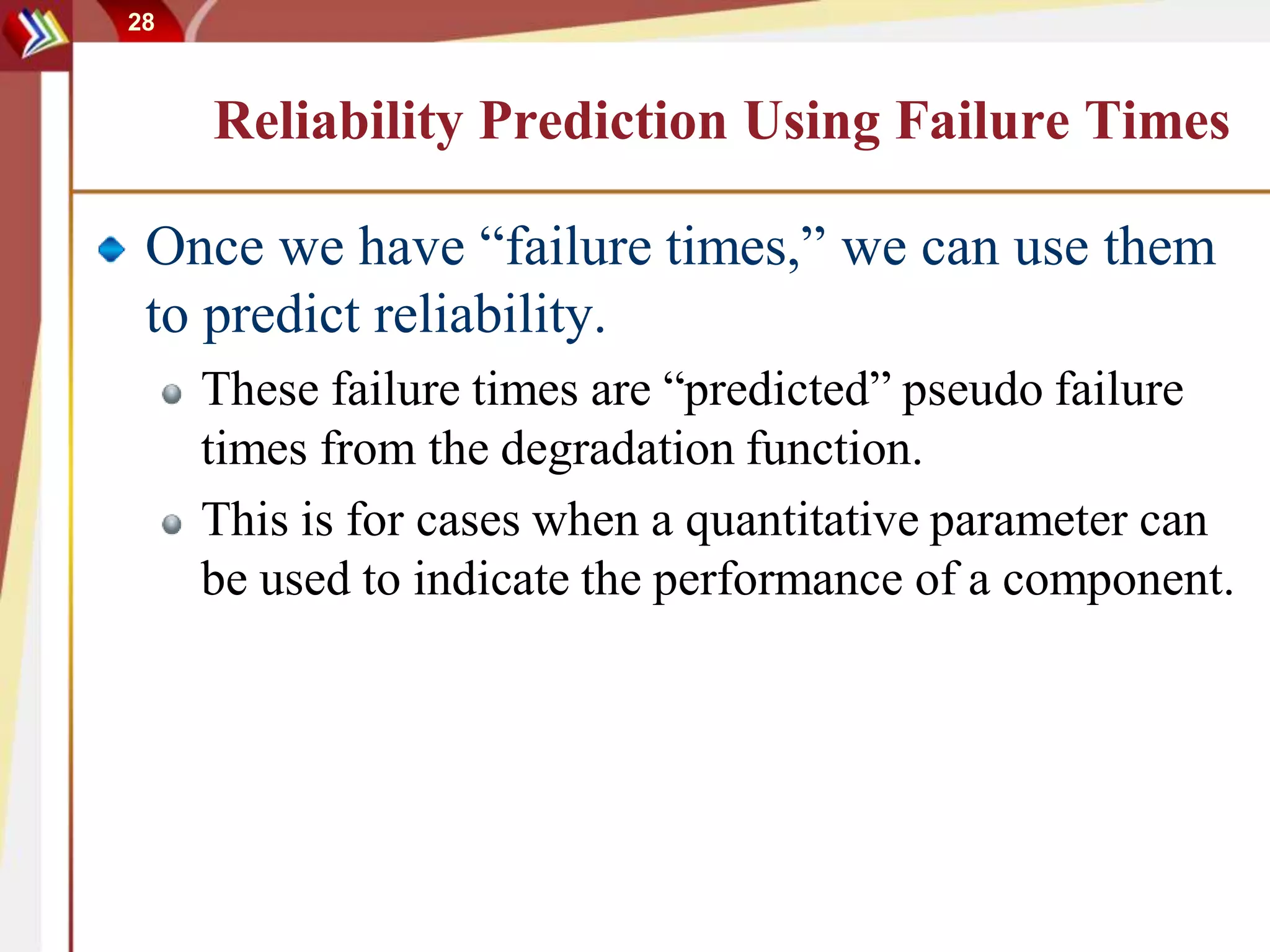 28
Reliability Prediction Using Failure Times
Once we have “failure times,” we can use them
to predict reliability.
These failure times are “predicted” pseudo failure
times from the degradation function.
This is for cases when a quantitative parameter can
be used to indicate the performance of a component.
 