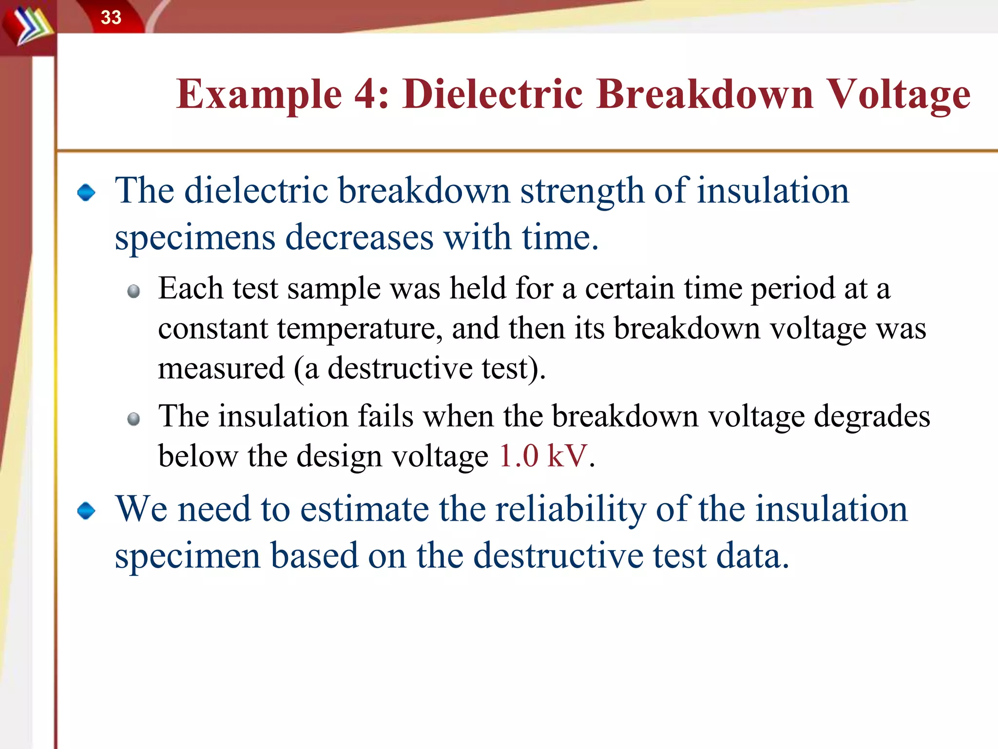 33
Example 4: Dielectric Breakdown Voltage
The dielectric breakdown strength of insulation
specimens decreases with time.
Each test sample was held for a certain time period at a
constant temperature, and then its breakdown voltage was
measured (a destructive test).
The insulation fails when the breakdown voltage degrades
below the design voltage 1.0 kV.
We need to estimate the reliability of the insulation
specimen based on the destructive test data.
 