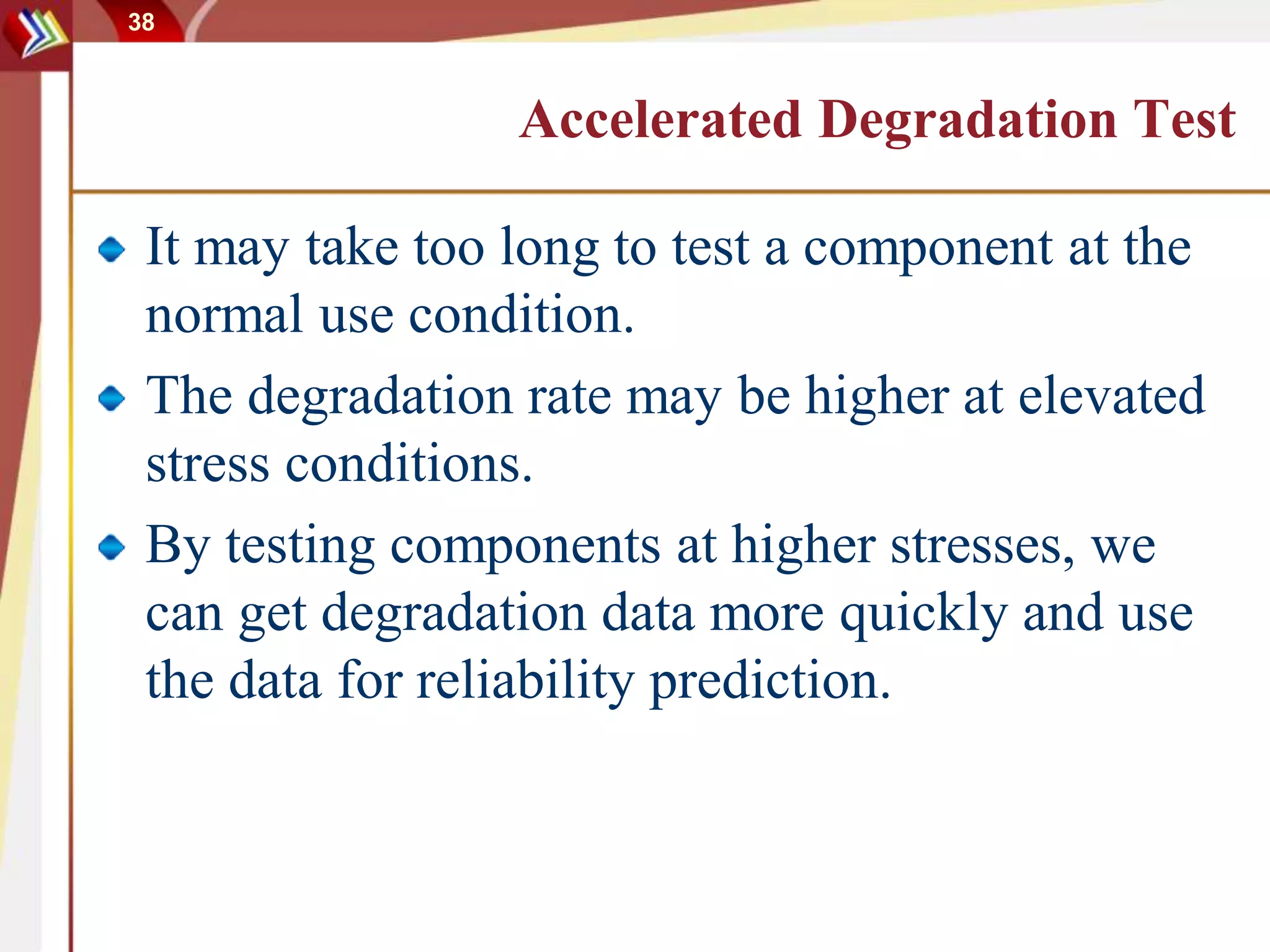 38
Accelerated Degradation Test
It may take too long to test a component at the
normal use condition.
The degradation rate may be higher at elevated
stress conditions.
By testing components at higher stresses, we
can get degradation data more quickly and use
the data for reliability prediction.
 