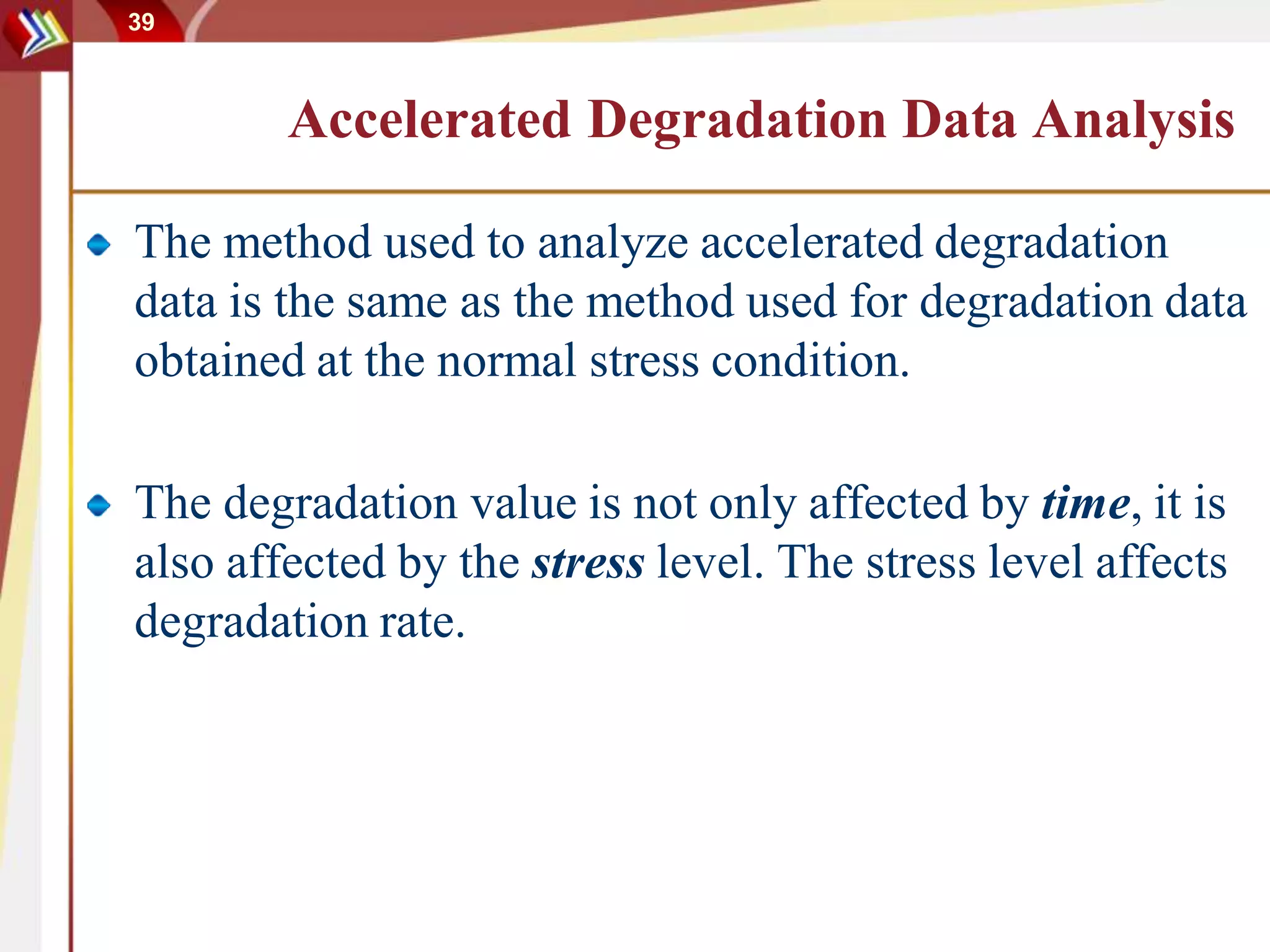 39
Accelerated Degradation Data Analysis
The method used to analyze accelerated degradation
data is the same as the method used for degradation data
obtained at the normal stress condition.
The degradation value is not only affected by time, it is
also affected by the stress level. The stress level affects
degradation rate.
 