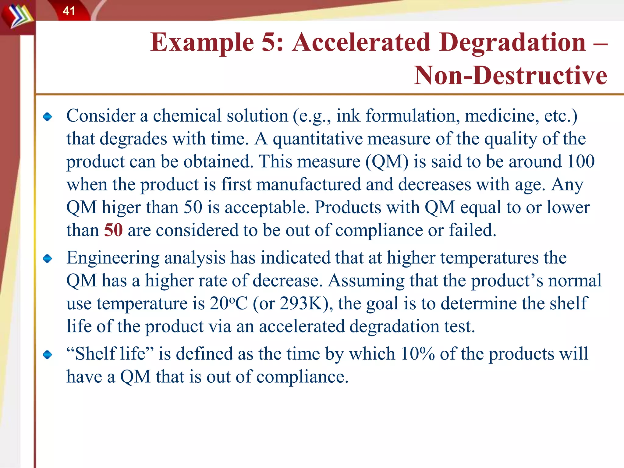 41
Example 5: Accelerated Degradation –
Non-Destructive
Consider a chemical solution (e.g., ink formulation, medicine, etc.)
that degrades with time. A quantitative measure of the quality of the
product can be obtained. This measure (QM) is said to be around 100
when the product is first manufactured and decreases with age. Any
QM higer than 50 is acceptable. Products with QM equal to or lower
than 50 are considered to be out of compliance or failed.
Engineering analysis has indicated that at higher temperatures the
QM has a higher rate of decrease. Assuming that the product’s normal
use temperature is 20oC (or 293K), the goal is to determine the shelf
life of the product via an accelerated degradation test.
“Shelf life” is defined as the time by which 10% of the products will
have a QM that is out of compliance.
 