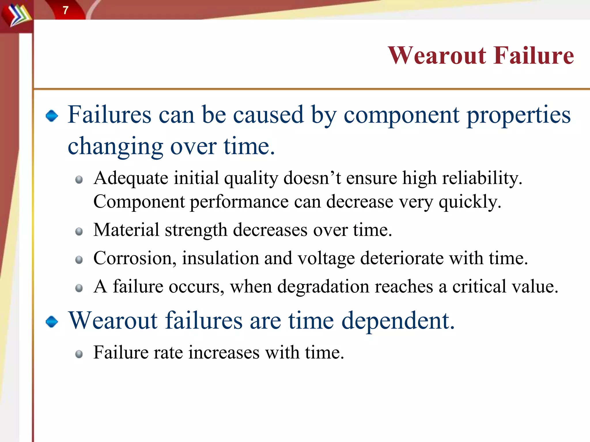 7
Wearout Failure
Failures can be caused by component properties
changing over time.
Adequate initial quality doesn’t ensure high reliability.
Component performance can decrease very quickly.
Material strength decreases over time.
Corrosion, insulation and voltage deteriorate with time.
A failure occurs, when degradation reaches a critical value.
Wearout failures are time dependent.
Failure rate increases with time.
 