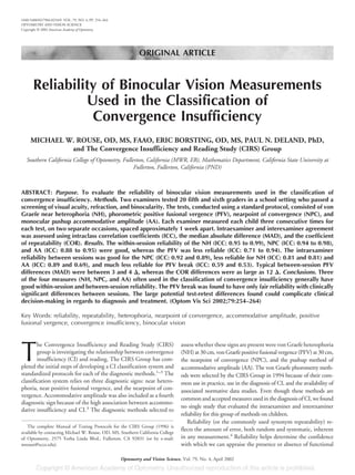 ORIGINAL ARTICLE
Reliability of Binocular Vision Measurements
Used in the Classification of
Convergence Insufficiency
MICHAEL W. ROUSE, OD, MS, FAAO, ERIC BORSTING, OD, MS, PAUL N. DELAND, PhD,
and The Convergence Insufficiency and Reading Study (CIRS) Group
Southern California College of Optometry, Fullerton, California (MWR, EB), Mathematics Department, California State University at
Fullerton, Fullerton, California (PND)
ABSTRACT: Purpose. To evaluate the reliability of binocular vision measurements used in the classification of
convergence insufficiency. Methods. Two examiners tested 20 fifth and sixth graders in a school setting who passed a
screening of visual acuity, refraction, and binocularity. The tests, conducted using a standard protocol, consisted of von
Graefe near heterophoria (NH), phorometric positive fusional vergence (PFV), nearpoint of convergence (NPC), and
monocular pushup accommodative amplitude (AA). Each examiner measured each child three consecutive times for
each test, on two separate occasions, spaced approximately 1 week apart. Intraexaminer and interexaminer agreement
was assessed using intraclass correlation coefficients (ICC), the median absolute difference (MAD), and the coefficient
of repeatability (COR). Results. The within-session reliability of the NH (ICC: 0.95 to 0.99), NPC (ICC: 0.94 to 0.98),
and AA (ICC: 0.88 to 0.95) were good, whereas the PFV was less reliable (ICC: 0.71 to 0.94). The intraexaminer
reliability between sessions was good for the NPC (ICC: 0.92 and 0.89), less reliable for NH (ICC: 0.81 and 0.81) and
AA (ICC: 0.89 and 0.69), and much less reliable for PFV break (ICC: 0.59 and 0.53). Typical between-session PFV
differences (MAD) were between 3 and 4 ⌬, whereas the COR differences were as large as 12 ⌬. Conclusions. Three
of the four measures (NH, NPC, and AA) often used in the classification of convergence insufficiency generally have
good within-session and between-session reliability. The PFV break was found to have only fair reliability with clinically
significant differences between sessions. The large potential test-retest differences found could complicate clinical
decision-making in regards to diagnosis and treatment. (Optom Vis Sci 2002;79:254–264)
Key Words: reliability, repeatability, heterophoria, nearpoint of convergence, accommodative amplitude, positive
fusional vergence, convergence insufficiency, binocular vision
T
he Convergence Insufficiency and Reading Study (CIRS)
group is investigating the relationship between convergence
insufficiency (CI) and reading. The CIRS Group has com-
pleted the initial steps of developing a CI classification system and
standardized protocols for each of the diagnostic methods.1–3
The
classification system relies on three diagnostic signs: near hetero-
phoria, near positive fusional vergence, and the nearpoint of con-
vergence. Accommodative amplitude was also included as a fourth
diagnostic sign because of the high association between accommo-
dative insufficiency and CI.3
The diagnostic methods selected to
assess whether these signs are present were von Graefe heterophoria
(NH)at30cm,vonGraefepositivefusionalvergence(PFV)at30cm,
the nearpoint of convergence (NPC), and the pushup method of
accommodative amplitude (AA). The von Graefe phorometry meth-
ods were selected by the CIRS Group in 1994 because of their com-
mon use in practice, use in the diagnosis of CI, and the availability of
associated normative data studies. Even though these methods are
commonandacceptedmeasuresusedinthediagnosisofCI,wefound
no single study that evaluated the intraexaminer and interexaminer
reliability for this group of methods on children.
Reliability (or the commonly used synonym repeatability) re-
flects the amount of error, both random and systematic, inherent
in any measurement.4
Reliability helps determine the confidence
with which we can appraise the presence or absence of functional
The complete Manual of Testing Protocols for the CIRS Group (1996) is
available by contacting Michael W. Rouse, OD, MS, Southern California College
of Optometry, 2575 Yorba Linda Blvd., Fullerton, CA 92831 (or by e-mail:
mrouse@scco.edu).
1040-5488/02/7904-0254/0 VOL. 79, NO. 4, PP. 254–264
OPTOMETRY AND VISION SCIENCE
Copyright © 2002 American Academy of Optometry
Optometry and Vision Science, Vol. 79, No. 4, April 2002
 