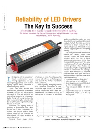 LEDTECHNOLOGY
60 LIGHTING INDIA July-August 2018
Reliability of LED Drivers
The Key to SuccessA reliable LED driver must be equipped with thermal foldback capability;
this feature enhances the thermal management and will increase operating
life of the LED driver incredibly.
L
ED lighting with its extraordinary
visual performance (users’
viewing experience) and eye-
catching energy savings is an excellent
lighting option when compared to
traditional lighting options.
Today, LEDs have become even
more efficient than earlier generations,
providing 25-30 per cent energy savings
compared to CFLs and up to 80 per
cent savings compared to incandescent
bulbs. Along with energy savings, the
other reason driving the switch to LED-
based lighting is the significantly longer
lifespan of the LEDs.
Worldwide, LED lighting market is
growing at accelerated pace. These
efficient LEDs need compatible LED
drivers. The market expects highly
reliable, energy efficient, protective and
differentiated LED driver products at
competitive prices.
Keeping these tough design
PictureCourtesy:www.thedreamcreators.co.in
challenges in mind, Power Nucleus has
worked with Infineon to effectively meet
and exceed the market expectations
from LED drivers.
In the beginning, the lighting industry
had promised consumers a new,
affordable light source (LED) with low
energy consumption and a long life.
Unfortunately, the industry’s focus on
cutting cost to the extent of sacrificing
quality meant that the market was soon
flooded with poor quality and low-cost
products. To fulfil the initial promise to
consumers, a design revolution for a
high-quality product at low costs needs
to be the top priority for the LED lighting
industry.
The strongest need for efficient and
reliable LED drivers comes from
customers serving the street lighting
segment, where the cost of lamp
replacement is sometimes higher than
the cost of LED drivers itself. They also
need to provide 5 to 7 years of warranty
on their products. These factors are
considered during the design stage and
selection of components and topology.
ICL5101 from Infineon is a resonant
controller which offers great features to
develop efficient LED drivers. Few of its
key features include:
Universal input from 80 to 305V
Ultra-fast time to light <200ms
Secondary side-controlled PFC+LLC
or PFC+LCC (CV/CC)
Fully integrated 650V HB driver
stage
Supported outdoor use by extended
temperature range (-) 40 to (+)
125-egree C
Figure 1: Constant current performance of 150W LED Driver
This image is for representation purpose only
 