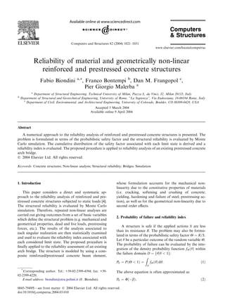 Reliability of material and geometrically non-linear
reinforced and prestressed concrete structures
Fabio Biondini a,*, Franco Bontempi b
, Dan M. Frangopol c
,
Pier Giorgio Malerba a
a
Department of Structural Engineering, Technical University of Milan, Piazza L. da Vinci, 32, Milan 20133, Italy
b
Department of Structural and Geotechnical Engineering, University of Rome, ‘‘La Sapienza’’, Via Eudossiana, 18-00184 Rome, Italy
c
Department of Civil, Environmental, and Architectural Engineering, University of Colorado, Boulder, CO 80309-0428, USA
Accepted 5 March 2004
Available online 9 April 2004
Abstract
A numerical approach to the reliability analysis of reinforced and prestressed concrete structures is presented. The
problem is formulated in terms of the probabilistic safety factor and the structural reliability is evaluated by Monte
Carlo simulation. The cumulative distribution of the safety factor associated with each limit state is derived and a
reliability index is evaluated. The proposed procedure is applied to reliability analysis of an existing prestressed concrete
arch bridge.
 2004 Elsevier Ltd. All rights reserved.
Keywords: Concrete structures; Non-linear analysis; Structural reliability; Bridges; Simulation
1. Introduction
This paper considers a direct and systematic ap-
proach to the reliability analysis of reinforced and pre-
stressed concrete structures subjected to static loads [4].
The structural reliability is evaluated by Monte Carlo
simulation. Therefore, repeated non-linear analyses are
carried out giving outcomes from a set of basic variables
which deﬁne the structural problem (e.g. mechanical and
geometrical properties, dead and live loads, prestressing
forces, etc.). The results of the analysis associated to
each singular realization are then statistically examined
and used to evaluate the reliability index associated with
each considered limit state. The proposed procedure is
ﬁnally applied to the reliability assessment of an existing
arch bridge. The structure is modeled by using a com-
posite reinforced/prestressed concrete beam element,
whose formulation accounts for the mechanical non-
linearity due to the constitutive properties of materials
(i.e. cracking, softening and crushing of concrete;
yielding, hardening and failure of steel; prestressing ac-
tion), as well as for the geometrical non-linearity due to
second order eﬀects.
2. Probability of failure and reliability index
A structure is safe if the applied actions S are less
than its resistance R. The problem may also be formu-
lated in terms of the probabilistic safety factor H ¼ R=S.
Let h be a particular outcome of the random variable H.
The probability of failure can be evaluated by the inte-
gration of the density probability function fHðhÞ within
the failure domain D ¼ fhjh  1g:
PF ¼ PðH  1Þ ¼
Z
D
fHðhÞdh: ð1Þ
The above equation is often approximated as
PF ¼ UðbÞ; ð2Þ
*
Corresponding author. Tel.: +39-02-2399-4394; fax: +39-
02-2399-4220.
E-mail address: biondini@stru.polimi.it (F. Biondini).
0045-7949/$ - see front matter  2004 Elsevier Ltd. All rights reserved.
doi:10.1016/j.compstruc.2004.03.010
Computers and Structures 82 (2004) 1021–1031
www.elsevier.com/locate/compstruc
 